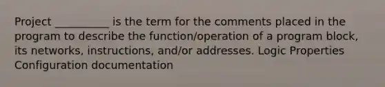 Project __________ is the term for the comments placed in the program to describe the function/operation of a program block, its networks, instructions, and/or addresses. Logic Properties Configuration documentation