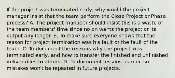 If the project was terminated early, why would the project manager insist that the team perform the Close Project or Phase process? A. The project manager should insist this is a waste of the team members' time since no on wants the project or its output any longer. B. To make sure everyone knows that the reason for project termination was his fault or the fault of the team. C. To document the reasons why the project was terminated early, and how to transfer the finished and unfinished deliverables to others. D. To document lessons learned so mistakes won't be repeated in future projects.