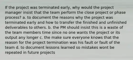 If the project was terminated early, why would the project manager insist that the team perform the close project or phase process? a. to document the reasons why the project was terminated early and how to transfer the finished and unfinished deliverables to others. b. the PM should insist this is a waste of the team members time since no one wants the project or its output any longer c. the make sure everyone knows that the reason for the project termination was his fault or fault of the team d. to document lessons learned so mistakes wont be repeated in future projects