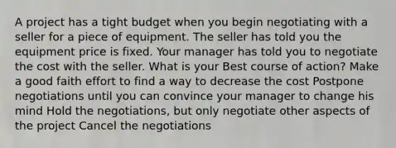 A project has a tight budget when you begin negotiating with a seller for a piece of equipment. The seller has told you the equipment price is fixed. Your manager has told you to negotiate the cost with the seller. What is your Best course of action? Make a good faith effort to find a way to decrease the cost Postpone negotiations until you can convince your manager to change his mind Hold the negotiations, but only negotiate other aspects of the project Cancel the negotiations