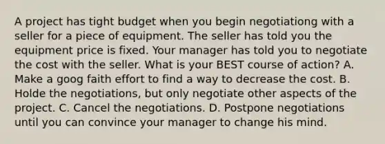 A project has tight budget when you begin negotiationg with a seller for a piece of equipment. The seller has told you the equipment price is fixed. Your manager has told you to negotiate the cost with the seller. What is your BEST course of action? A. Make a goog faith effort to find a way to decrease the cost. B. Holde the negotiations, but only negotiate other aspects of the project. C. Cancel the negotiations. D. Postpone negotiations until you can convince your manager to change his mind.