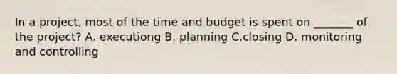 In a project, most of the time and budget is spent on _______ of the project? A. executiong B. planning C.closing D. monitoring and controlling