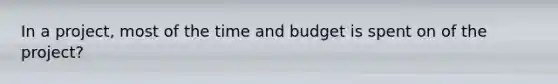 In a project, most of the time and budget is spent on of the project?