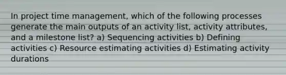 In project time management, which of the following processes generate the main outputs of an activity list, activity attributes, and a milestone list? a) Sequencing activities b) Defining activities c) Resource estimating activities d) Estimating activity durations