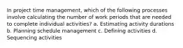 In project time management, which of the following processes involve calculating the number of work periods that are needed to complete individual activities? a. Estimating activity durations b. Planning schedule management c. Defining activities d. Sequencing activities