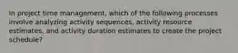 In project time management, which of the following processes involve analyzing activity sequences, activity resource estimates, and activity duration estimates to create the project schedule?