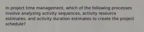 In project time management, which of the following processes involve analyzing activity sequences, activity resource estimates, and activity duration estimates to create the project schedule?