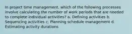 In project time management, which of the following processes involve calculating the number of work periods that are needed to complete individual activities? a. Defining activities b. Sequencing activities c. Planning schedule management d. Estimating activity durations