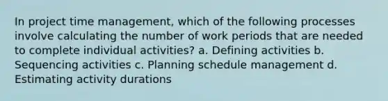 In project time management, which of the following processes involve calculating the number of work periods that are needed to complete individual activities? a. Defining activities b. Sequencing activities c. Planning schedule management d. Estimating activity durations