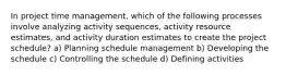 In project time management, which of the following processes involve analyzing activity sequences, activity resource estimates, and activity duration estimates to create the project schedule? a) Planning schedule management b) Developing the schedule c) Controlling the schedule d) Defining activities