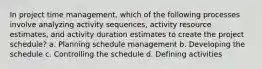 In project time management, which of the following processes involve analyzing activity sequences, activity resource estimates, and activity duration estimates to create the project schedule? a. Planning schedule management b. Developing the schedule c. Controlling the schedule d. Defining activities