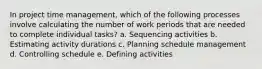 In project time management, which of the following processes involve calculating the number of work periods that are needed to complete individual tasks? a. Sequencing activities b. Estimating activity durations c. Planning schedule management d. Controlling schedule e. Defining activities