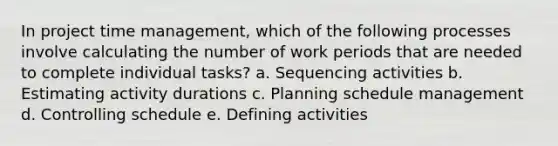 In project time management, which of the following processes involve calculating the number of work periods that are needed to complete individual tasks? a. Sequencing activities b. Estimating activity durations c. Planning schedule management d. Controlling schedule e. Defining activities