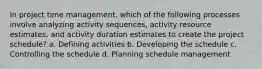 In project time management, which of the following processes involve analyzing activity sequences, activity resource estimates, and activity duration estimates to create the project schedule? a. Defining activities b. Developing the schedule c. Controlling the schedule d. Planning schedule management