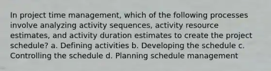 In project time management, which of the following processes involve analyzing activity sequences, activity resource estimates, and activity duration estimates to create the project schedule? a. Defining activities b. Developing the schedule c. Controlling the schedule d. Planning schedule management