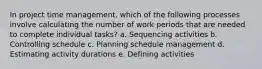 In project time management, which of the following processes involve calculating the number of work periods that are needed to complete individual tasks? a. Sequencing activities b. Controlling schedule c. Planning schedule management d. Estimating activity durations e. Defining activities