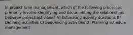 In project time management, which of the following processes primarily involve identifying and documenting the relationships between project activities? A) Estimating activity durations B) Defining activities C) Sequencing activities D) Planning schedule management