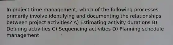 In project time management, which of the following processes primarily involve identifying and documenting the relationships between project activities? A) Estimating activity durations B) Defining activities C) Sequencing activities D) Planning schedule management