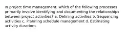 In project time management, which of the following processes primarily involve identifying and documenting the relationships between project activities? a. Defining activities b. Sequencing activities c. Planning schedule management d. Estimating activity durations