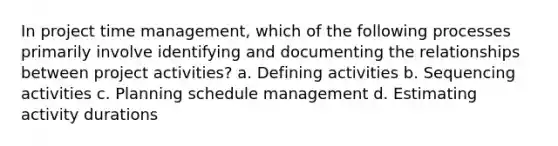 In project time management, which of the following processes primarily involve identifying and documenting the relationships between project activities? a. Defining activities b. Sequencing activities c. Planning schedule management d. Estimating activity durations