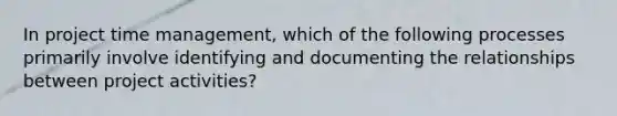 In project time management, which of the following processes primarily involve identifying and documenting the relationships between project activities?