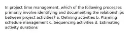 In project time management, which of the following processes primarily involve identifying and documenting the relationships between project activities? a. Defining activities b. Planning schedule management c. Sequencing activities d. Estimating activity durations