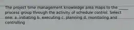 The project time management knowledge area maps to the _____ process group through the activity of schedule control. Select one: a. initiating b. executing c. planning d. monitoring and controlling