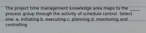 The project time management knowledge area maps to the _____ process group through the activity of schedule control. Select one: a. initiating b. executing c. planning d. monitoring and controlling