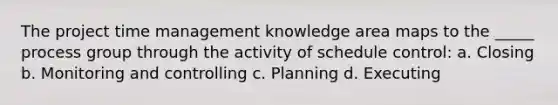 The project time management knowledge area maps to the _____ process group through the activity of schedule control: a. Closing b. Monitoring and controlling c. Planning d. Executing