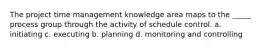 The project time management knowledge area maps to the _____ process group through the activity of schedule control. a. initiating c. executing b. planning d. monitoring and controlling