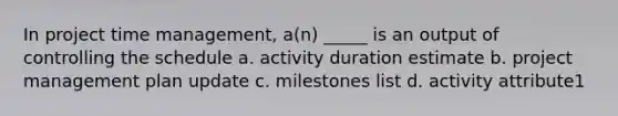 In project time management, a(n) _____ is an output of controlling the schedule a. activity duration estimate b. project management plan update c. milestones list d. activity attribute1