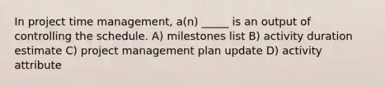 In project time management, a(n) _____ is an output of controlling the schedule. A) milestones list B) activity duration estimate C) project management plan update D) activity attribute