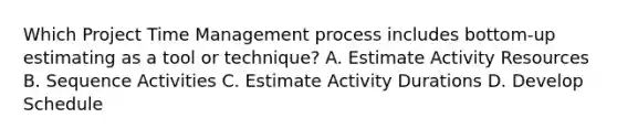 Which Project Time Management process includes bottom-up estimating as a tool or technique? A. Estimate Activity Resources B. Sequence Activities C. Estimate Activity Durations D. Develop Schedule