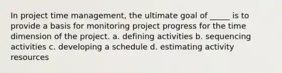 In project time management, the ultimate goal of _____ is to provide a basis for monitoring project progress for the time dimension of the project. a. defining activities b. sequencing activities c. developing a schedule d. estimating activity resources