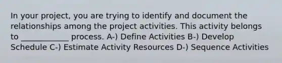 In your project, you are trying to identify and document the relationships among the project activities. This activity belongs to ____________ process. A-) Define Activities B-) Develop Schedule C-) Estimate Activity Resources D-) Sequence Activities