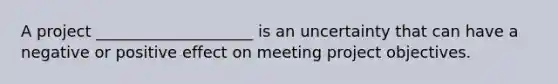 A project ____________________ is an uncertainty that can have a negative or positive effect on meeting project objectives.