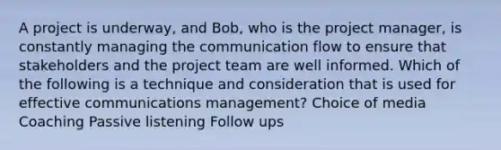 A project is underway, and Bob, who is the project manager, is constantly managing the communication flow to ensure that stakeholders and the project team are well informed. Which of the following is a technique and consideration that is used for effective communications management? Choice of media Coaching Passive listening Follow ups