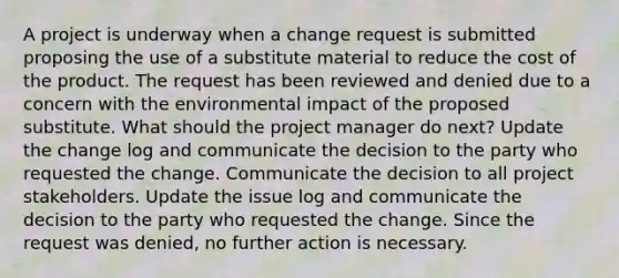 A project is underway when a change request is submitted proposing the use of a substitute material to reduce the cost of the product. The request has been reviewed and denied due to a concern with the environmental impact of the proposed substitute. What should the project manager do next? Update the change log and communicate the decision to the party who requested the change. Communicate the decision to all project stakeholders. Update the issue log and communicate the decision to the party who requested the change. Since the request was denied, no further action is necessary.