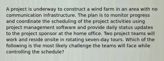 A project is underway to construct a wind farm in an area with no communication infrastructure. The plan is to monitor progress and coordinate the scheduling of the project activities using project management software and provide daily status updates to the project sponsor at the home office. Two project teams will work and reside onsite in rotating seven-day tours. Which of the following is the most likely challenge the teams will face while controlling the schedule?