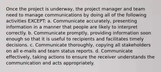 Once the project is underway, the project manager and team need to manage communications by doing all of the following activities EXCEPT: a. Communicate accurately, presenting information in a manner that people are likely to interpret correctly. b. Communicate promptly, providing information soon enough so that it is useful to recipients and facilitates timely decisions. c. Communicate thoroughly, copying all stakeholders on all e-mails and team status reports. d. Communicate effectively, taking actions to ensure the receiver understands the communication and acts appropriately.