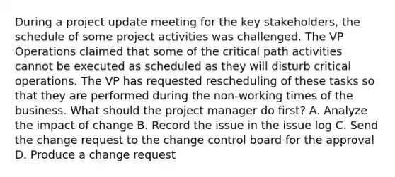 During a project update meeting for the key stakeholders, the schedule of some project activities was challenged. The VP Operations claimed that some of the critical path activities cannot be executed as scheduled as they will disturb critical operations. The VP has requested rescheduling of these tasks so that they are performed during the non-working times of the business. What should the project manager do first? A. Analyze the impact of change B. Record the issue in the issue log C. Send the change request to the change control board for the approval D. Produce a change request