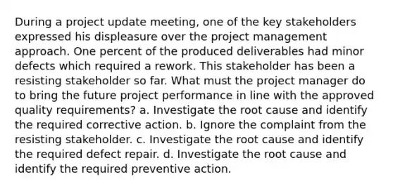 During a project update meeting, one of the key stakeholders expressed his displeasure over the project management approach. One percent of the produced deliverables had minor defects which required a rework. This stakeholder has been a resisting stakeholder so far. What must the project manager do to bring the future project performance in line with the approved quality requirements? a. Investigate the root cause and identify the required corrective action. b. Ignore the complaint from the resisting stakeholder. c. Investigate the root cause and identify the required defect repair. d. Investigate the root cause and identify the required preventive action.