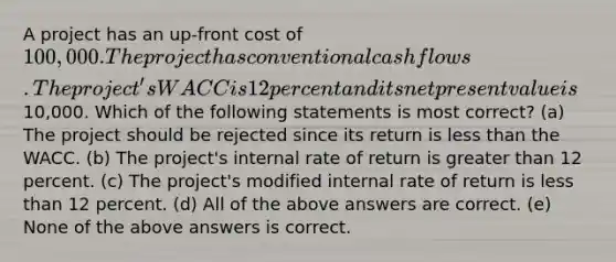 A project has an up-front cost of 100,000. The project has conventional cash flows. The project's WACC is 12 percent and its net present value is10,000. Which of the following statements is most correct? (a) The project should be rejected since its return is less than the WACC. (b) The project's internal rate of return is greater than 12 percent. (c) The project's modified internal rate of return is less than 12 percent. (d) All of the above answers are correct. (e) None of the above answers is correct.