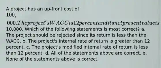 A project has an up-front cost of 100,000. The project's WACC is 12 percent and its net present value is10,000. Which of the following statements is most correct? a. The project should be rejected since its return is less than the WACC. b. The project's internal rate of return is greater than 12 percent. c. The project's modified internal rate of return is less than 12 percent. d. All of the statements above are correct. e. None of the statements above is correct.