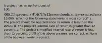 A project has an up-front cost of 100,000. The project's WACC is 12 percent and its net present value is10,000. Which of the following statements is most correct? a. The project should be rejected since its return is less than the WACC. b. The project's internal rate of return is greater than 12 percent. c. The project's modified internal rate of return is less than 12 percent. d. All of the above answers are correct. e. None of the above answers is correct.