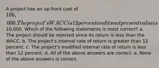 A project has an up-front cost of 100,000. The project's WACC is 12 percent and its net present value is10,000. Which of the following statements is most correct? a. The project should be rejected since its return is less than the WACC. b. The project's internal rate of return is greater than 12 percent. c. The project's modified internal rate of return is less than 12 percent. d. All of the above answers are correct. e. None of the above answers is correct.