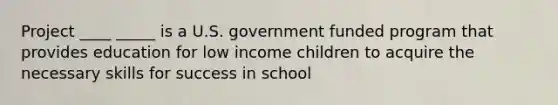 Project ____ _____ is a U.S. government funded program that provides education for low income children to acquire the necessary skills for success in school