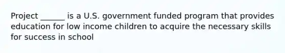 Project ______ is a U.S. government funded program that provides education for low income children to acquire the necessary skills for success in school