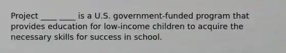 Project ____ ____ is a U.S. government-funded program that provides education for low-income children to acquire the necessary skills for success in school.