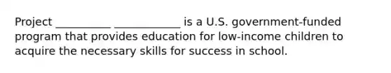 Project __________ ____________ is a U.S. government-funded program that provides education for low-income children to acquire the necessary skills for success in school.